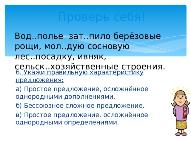 Проверь себя! Вод..полье зат..пило берёзовые рощи, мол..дую сосновую лес..посадку, ивняк, сельск..хозяйственные строения. 6 . Укажи правильную характеристику предложения: а) Простое предложение, осложнённое однородными дополнениями. б) Бессоюзное сложное предложение. в) Простое предложение, осложнённое однородными определениями. 