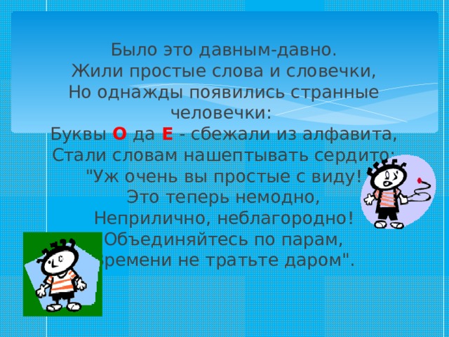Было это давным-давно.  Жили простые слова и словечки,  Но однажды появились странные человечки:   Буквы О  да Е  - сбежали из алфавита,  Стали словам нашептывать сердито:  