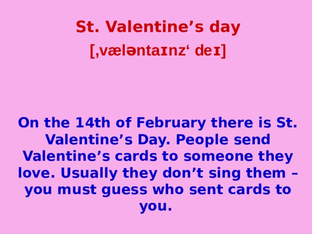 St. Valentine’s day [,væləntaɪnz‘ deɪ]   On the 14th of February there is St. Valentine’s Day. People send Valentine’s cards to someone they love. Usually they don’t sing them – you must guess who sent cards to you.  