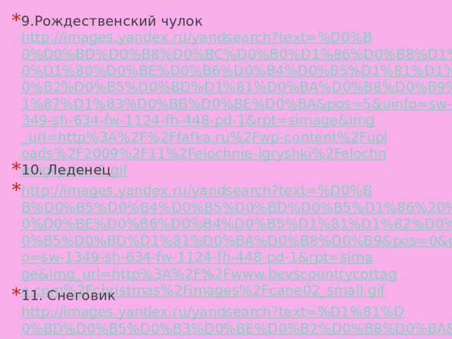 9.Рождественский чулок http://images.yandex.ru/yandsearch?text=%D0%B0%D0%BD%D0%B8%D0%BC%D0%B0%D1%86%D0%B8%D1%8F%20%D1%80%D0%BE%D0%B6%D0%B4%D0%B5%D1%81%D1%82%D0%B2%D0%B5%D0%BD%D1%81%D0%BA%D0%B8%D0%B9%20%D1%87%D1%83%D0%BB%D0%BE%D0%BA&pos=5&uinfo=sw-1349-sh-634-fw-1124-fh-448-pd-1&rpt=simage&img_url=http%3A%2F%2Ffafka.ru%2Fwp-content%2Fuploads%2F2009%2F11%2Felochnie-igryshki%2Felochnie-igryshki-5.gif 10. Леденец http://images.yandex.ru/yandsearch?text=%D0%BB%D0%B5%D0%B4%D0%B5%D0%BD%D0%B5%D1%86%20%D1%80%D0%BE%D0%B6%D0%B4%D0%B5%D1%81%D1%82%D0%B2%D0%B5%D0%BD%D1%81%D0%BA%D0%B8%D0%B9&pos=0&uinfo=sw-1349-sh-634-fw-1124-fh-448-pd-1&rpt=simage&img_url=http%3A%2F%2Fwww.bevscountrycottage.com%2Fchristmas%2Fimages%2Fcane02_small.gif 11. Снеговик http://images.yandex.ru/yandsearch?text=%D1%81%D0%BD%D0%B5%D0%B3%D0%BE%D0%B2%D0%B8%D0%BA&pos=0&uinfo=sw-1349-sh-634-fw-1124-fh-448-pd-1&rpt=simage&img_url=http%3A%2F%2Fwww.shareapic.net%2Fpreview7%2F023926203.png 