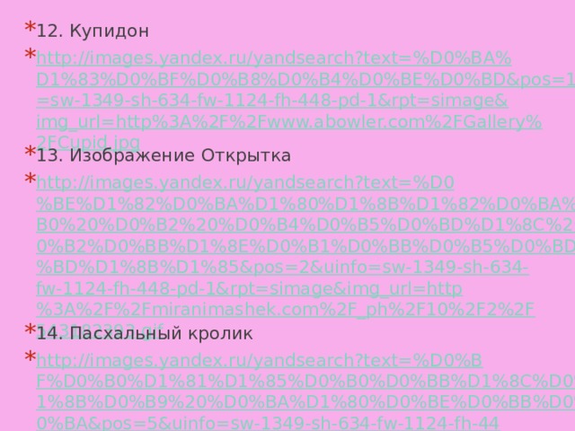 12. Купидон http://images.yandex.ru/yandsearch?text=%D0%BA%D1%83%D0%BF%D0%B8%D0%B4%D0%BE%D0%BD&pos=1&uinfo=sw-1349-sh-634-fw-1124-fh-448-pd-1&rpt=simage&img_url=http%3A%2F%2Fwww.abowler.com%2FGallery%2FCupid.jpg 13. Изображение Открытка http://images.yandex.ru/yandsearch?text=%D0%BE%D1%82%D0%BA%D1%80%D1%8B%D1%82%D0%BA%D0%B0%20%D0%B2%20%D0%B4%D0%B5%D0%BD%D1%8C%20%D0%B2%D0%BB%D1%8E%D0%B1%D0%BB%D0%B5%D0%BD%D0%BD%D1%8B%D1%85&pos=2&uinfo=sw-1349-sh-634-fw-1124-fh-448-pd-1&rpt=simage&img_url=http%3A%2F%2Fmiranimashek.com%2F_ph%2F10%2F2%2F543182393.gif 14. Пасхальный кролик http://images.yandex.ru/yandsearch?text=%D0%BF%D0%B0%D1%81%D1%85%D0%B0%D0%BB%D1%8C%D0%BD%D1%8B%D0%B9%20%D0%BA%D1%80%D0%BE%D0%BB%D0%B8%D0%BA&pos=5&uinfo=sw-1349-sh-634-fw-1124-fh-448-pd-1&rpt=simage&img_url=http%3A%2F%2Fwww.allposters.com%2Fimages%2FADVG%2F479.jpg 