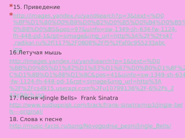 15. Приведение http://images.yandex.ru/yandsearch?p=3&text=%D0%BF%D1%80%D0%B8%D0%B2%D0%B5%D0%B4%D0%B5%D0%BD%D0%B8%D0%B5&pos=97&uinfo=sw-1349-sh-634-fw-1124-fh-448-pd-1&rpt=simage&img_url=http%3A%2F%2Fs47.radikal.ru%2Fi117%2F0808%2Ff5%2Faf0c955233abt.jpg 16.Летучая мышь http://images.yandex.ru/yandsearch?p=1&text=%D0%BB%D0%B5%D1%82%D1%83%D1%87%D0%B0%D1%8F%20%D0%BC%D1%8B%D1%88%D1%8C&pos=41&uinfo=sw-1349-sh-634-fw-1124-fh-448-pd-1&rpt=simage&img_url=http%3A%2F%2Fcs4915.userapi.com%2Fu10799136%2F-6%2Fs_243e98cb.jpg 17. Песня «Jingle Bells» Frank Sinatra http://www.audiopoisk.com/track/frank-sinatra/mp3/jingle-bells---original/ 18. Слова к песне http://music-facts.ru/song/Novogodnie_pesni/Jingle_Bells/ 