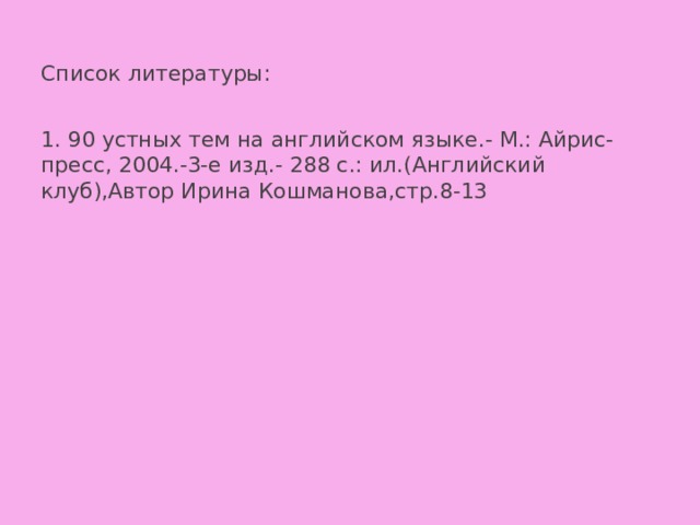 Список литературы: 1. 90 устных тем на английском языке.- М.: Айрис-пресс, 2004.-3-е изд.- 288 с.: ил.(Английский клуб),Автор Ирина Кошманова,стр.8-13 