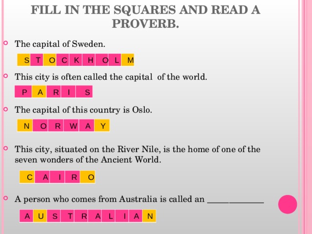 FILL IN THE SQUARES AND READ A PROVERB. The capital of Sweden. This city is often called the capital of the world. The capital of this country is Oslo. This city, situated on the River Nile, is the home of one of the seven wonders of the Ancient World. A person who comes from Australia is called an _____________   S T O C K H O L M  P A R I S  N O R W A Y  C A I R O  A U S T R A L I A N 
