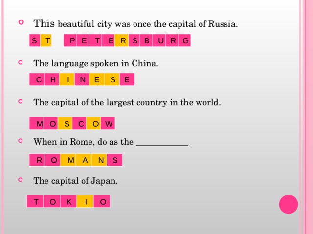 This beautiful  city  was once the capital of Russia.   The language spoken in China.   The capital of the largest country in the world.   When in Rome, do as the ____________   The capital of Japan.   S T P E T E R S B U R G  C H I N E S E  M O S C O W  R O M A N S  T O K I O 