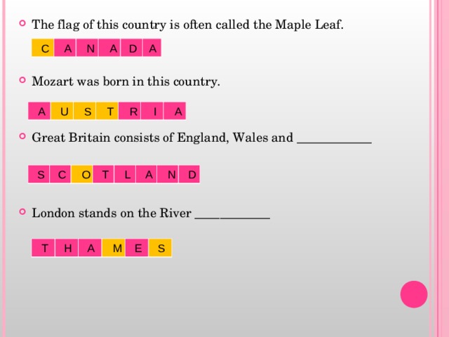 The flag of this country is often called the Maple Leaf.   Mozart was born in this country.   Great Britain consists of England, Wales and ____________    London stands on the River ____________    C A N A D A  A U S T R I A  S C O T L A N D  T H A M E S 