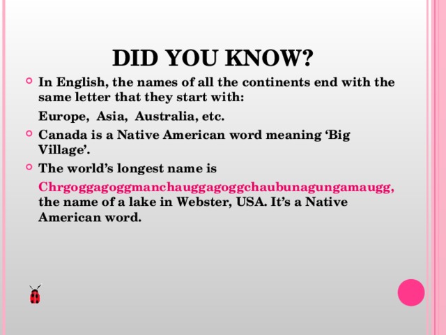  DID YOU KNOW? In English, the names of all the continents end with the same letter that they start with:  Europe, Asia, Australia, etc. Canada is a Native American word meaning ‘Big Village’. The world’s longest name is  Chrgoggagoggmanchauggagoggchaubunagungamaugg, the name of a lake in Webster, USA. It’s a Native American word.    