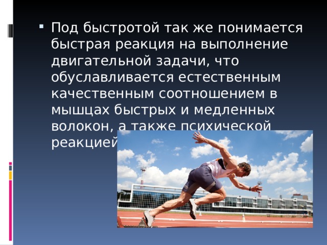 Под быстротой так же понимается быстрая реакция на выполнение двигательной задачи, что обуславливается естественным качественным соотношением в мышцах быстрых и медленных волокон, а также психической реакцией на данную ситуацию. 