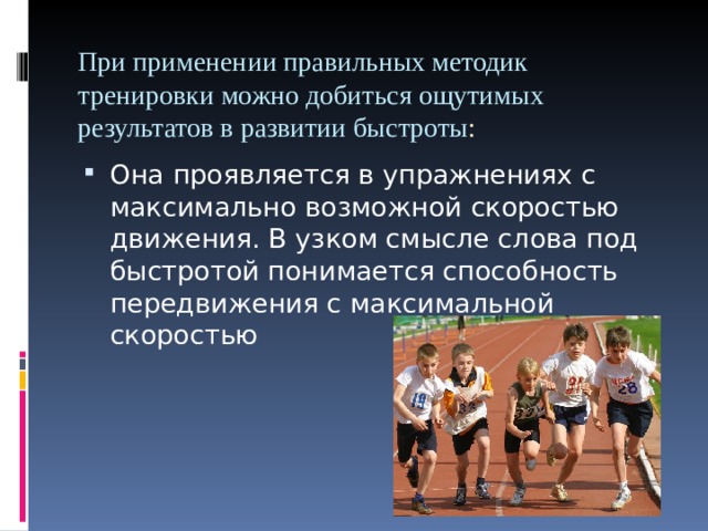 При применении правильных методик тренировки можно добиться ощутимых результатов в развитии быстроты :   Она проявляется в упражнениях с максимально возможной скоростью движения. В узком смысле слова под быстротой понимается способность передвижения с максимальной скоростью 
