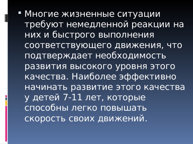 Многие жизненные ситуации требуют немедленной реакции на них и быстрого выполнения соответствующего движения, что подтверждает необходимость развития высокого уровня этого качества. Наиболее эффективно начинать развитие этого качества у детей 7-11 лет, которые способны легко повышать скорость своих движений. 