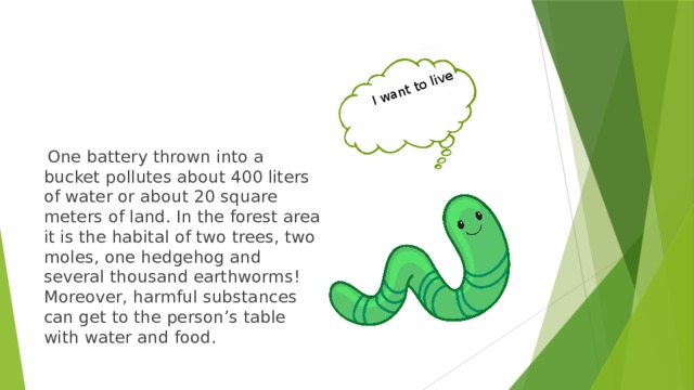 I want to live  One battery thrown into a bucket pollutes about 400 liters of water or about 20 square meters of land. In the forest area it is the habital of two trees, two moles, one hedgehog and several thousand earthworms!  Moreover, harmful substances can get to the person’s table with water and food. 