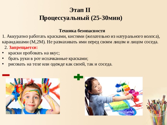 Этап II Процессуальный (25-30мин) Техника безопасности 1. Аккуратно работать красками, кистями (желательно из натурального волоса), карандашами (М,2М). Не размахивать ими перед своим лицом и лицом соседа.  2. Запрещается: краски пробовать на вкус; брать руки в рот испачканные красками; рисовать на теле или одежде как своей, так и соседа. 