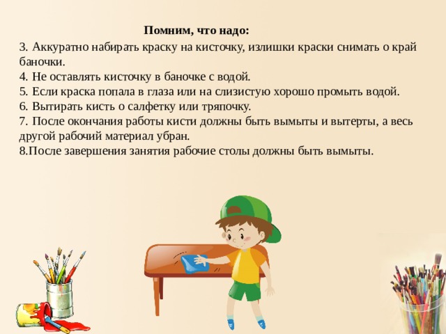 Помним, что надо: 3. Аккуратно набирать краску на кисточку, излишки краски снимать о край баночки. 4. Не оставлять кисточку в баночке с водой. 5. Если краска попала в глаза или на слизистую хорошо промыть водой. 6. Вытирать кисть о салфетку или тряпочку. 7. После окончания работы кисти должны быть вымыты и вытерты, а весь другой рабочий материал убран. 8.После завершения занятия рабочие столы должны быть вымыты. 