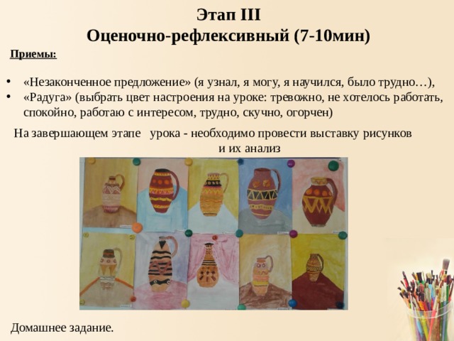 Этап III Оценочно-рефлексивный (7-10мин)  Приемы:  «Незаконченное предложение» (я узнал, я могу, я научился, было трудно…), «Радуга» (выбрать цвет настроения на уроке: тревожно, не хотелось работать, спокойно, работаю с интересом, трудно, скучно, огорчен) На завершающем этапе урока - необходимо провести выставку рисунков и их анализ Домашнее задание. 