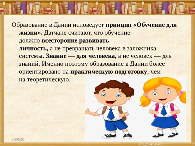 Образование в Дании исповедует  принцип «Обучение для жизни».  Датчане считают, что обучение должно  всесторонне развивать личность,  а не превращать человека в заложника системы.  Знание — для человека , а не человек — для знаний. Именно поэтому образование в Дании более ориентировано на  практическую подготовку , чем на теоретическую . 5/30/20  