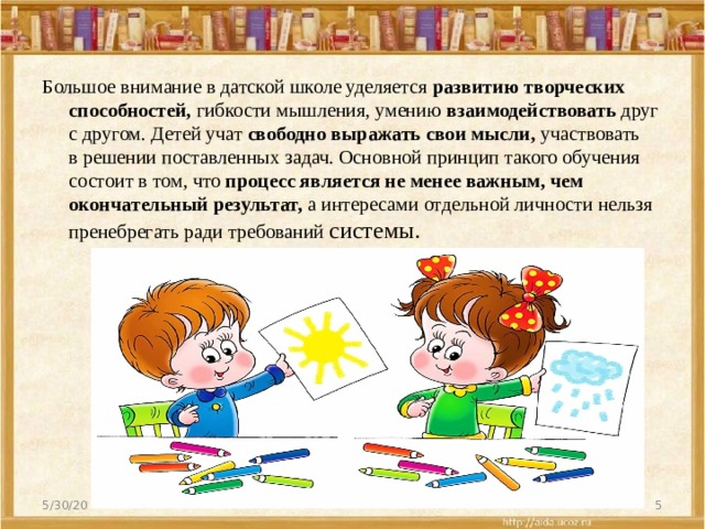 Большое внимание в датской школе уделяется  развитию творческих способностей,  гибкости мышления, умению  взаимодействовать  друг с другом. Детей учат  свободно выражать свои мысли,  участвовать в решении поставленных задач. Основной принцип такого обучения состоит в том, что  процесс является не менее важным, чем окончательный результат,  а интересами отдельной личности нельзя пренебрегать ради требований системы. 5/30/20  