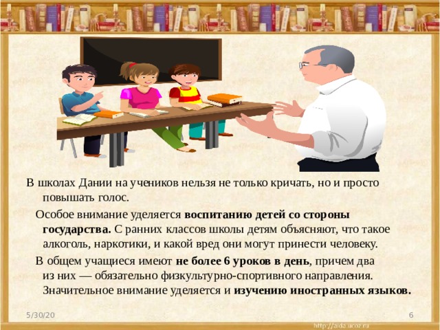 В школах Дании на учеников нельзя не только кричать, но и просто повышать голос.   Особое внимание уделяется  воспитанию детей со стороны государства.  С ранних классов школы детям объясняют, что такое алкоголь, наркотики, и какой вред они могут принести человеку.   В общем учащиеся имеют  не более 6 уроков в день , причем два из них — обязательно физкультурно-спортивного направления. Значительное внимание уделяется и  изучению иностранных языков.  5/30/20  