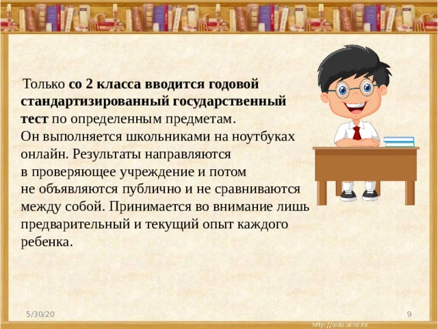  Только  со 2 класса вводится годовой стандартизированный государственный тест  по определенным предметам. Он выполняется школьниками на ноутбуках онлайн. Результаты направляются в проверяющее учреждение и потом не объявляются публично и не сравниваются между собой. Принимается во внимание лишь предварительный и текущий опыт каждого ребенка. 5/30/20  