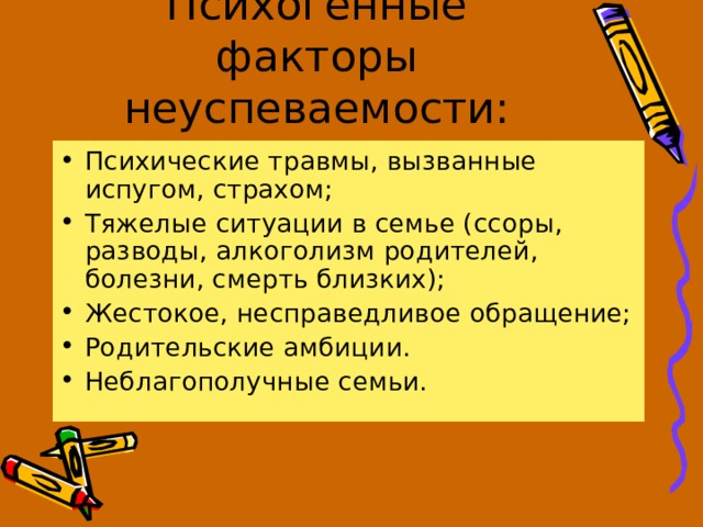 Психогенные факторы неуспеваемости: Психические травмы, вызванные испугом, страхом; Тяжелые ситуации в семье (ссоры, разводы, алкоголизм родителей, болезни, смерть близких); Жестокое, несправедливое обращение; Родительские амбиции. Неблагополучные семьи.  