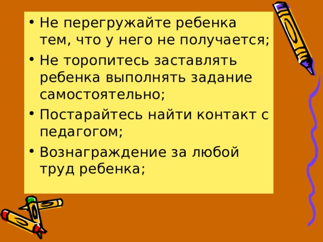 Не перегружайте ребенка тем, что у него не получается; Не торопитесь заставлять ребенка выполнять задание самостоятельно; Постарайтесь найти контакт с педагогом; Вознаграждение за любой труд ребенка; 