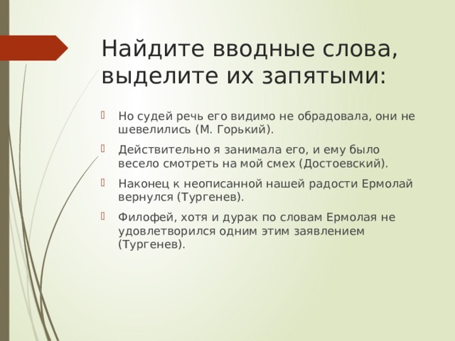 Найдите вводные слова, выделите их запятыми: Но судей речь его видимо не обрадовала, они не шевелились (М. Горький). Действительно я занимала его, и ему было весело смотреть на мой смех (Достоевский). Наконец к неописанной нашей радости Ермолай вернулся (Тургенев). Филофей, хотя и дурак по словам Ермолая не удовлетворился одним этим заявлением (Тургенев). 