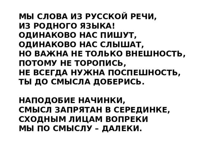 МЫ СЛОВА ИЗ РУССКОЙ РЕЧИ, ИЗ РОДНОГО ЯЗЫКА! ОДИНАКОВО НАС ПИШУТ, ОДИНАКОВО НАС СЛЫШАТ, НО ВАЖНА НЕ ТОЛЬКО ВНЕШНОСТЬ, ПОТОМУ НЕ ТОРОПИСЬ, НЕ ВСЕГДА НУЖНА ПОСПЕШНОСТЬ, ТЫ ДО СМЫСЛА ДОБЕРИСЬ.  НАПОДОБИЕ НАЧИНКИ, СМЫСЛ ЗАПРЯТАН В СЕРЕДИНКЕ, СХОДНЫМ ЛИЦАМ ВОПРЕКИ МЫ ПО СМЫСЛУ – ДАЛЕКИ. 