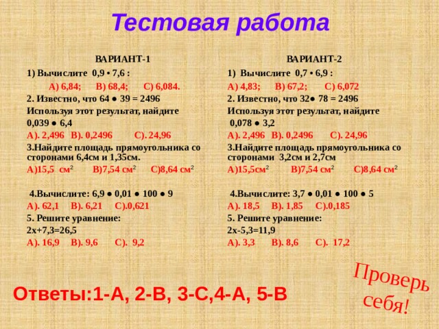 Проверь себя! Тестовая работа   ВАРИАНТ-2 ВАРИАНТ-1 1) Вычислите 0,9 • 7,6 : 1) Вычислите 0,7 • 6,9 : А) 4,83; В) 67,2; С) 6,072  А) 6,84; В) 68,4; С) 6,084. 2. Известно, что 32● 78 = 2496 2. Известно, что 64 ● 39 = 2496 Используя этот результат, найдите Используя этот результат, найдите 0,039 ● 6,4  0,078 ● 3,2 А). 2,496  В). 0,2496  С). 24,96 А). 2,496  В). 0,2496  С). 24,96 3.Найдите площадь прямоугольника со сторонами 6,4см и 1,35см. 3.Найдите площадь прямоугольника со сторонами 3,2см и 2,7см А)15,5см 2 В)7,54 см 2 С)8,64 см 2 А)15,5 см 2 В)7,54 см 2 С)8,64 см 2    4.Вычислите: 3,7 ● 0,01 ● 100 ● 5  4.Вычислите: 6,9 ● 0,01 ● 100 ● 9 А). 18,5  В). 1,85  С).0,185 А). 62,1  В). 6,21  С).0,621 5. Решите уравнение: 5. Решите уравнение: 2х-5,3=11,9 2х+7,3=26,5 А). 3,3  В). 8,6  С). 17,2  А). 16,9  В). 9,6  С). 9,2    Ответы:1-А, 2-В, 3-С,4-А, 5-В 