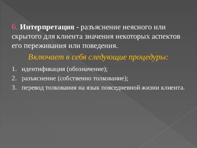 6. Интерпретация - разъяснение неясного или скрытого для клиента значения некоторых аспектов его переживания или поведения. Включает в себя следующие процедуры: 1.  идентификация (обозначение); 2.  разъяснение (собственно толкование); 3.  перевод толкования на язык повседневной жизни клиента. 