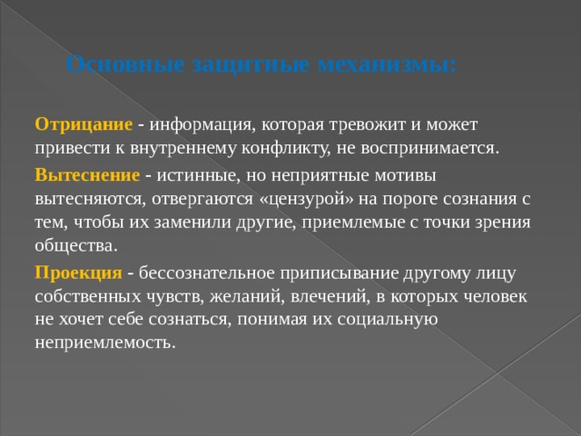 Основные защитные механизмы:  Отрицание - информация, которая тревожит и может привести к внутреннему конфликту, не воспринимается. Вытеснение - истинные, но неприятные мотивы вытесняются, отвергаются «цензурой» на пороге сознания с тем, чтобы их заменили другие, приемлемые с точки зрения общества. Проекция - бессознательное приписывание другому лицу собственных чувств, желаний, влечений, в которых человек не хочет себе сознаться, понимая их социальную неприемлемость. 