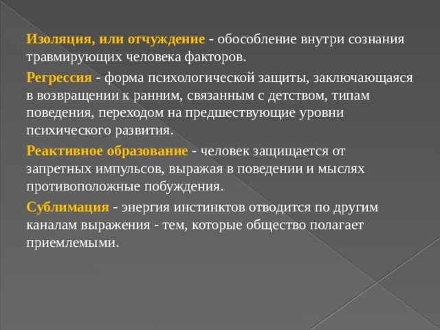 Изоляция, или отчуждение - обособление внутри сознания травмирующих человека факторов. Регрессия - форма психологической защиты, заключающаяся в возвращении к ранним, связанным с детством, типам поведения, переходом на предшествующие уровни психического развития. Реактивное образование - человек защищается от запретных импульсов, выражая в поведении и мыслях противоположные побуждения. Сублимация - энергия инстинктов отводится по другим каналам выражения - тем, которые общество полагает приемлемыми. 