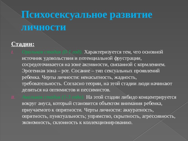Психосексуальное развитие личности Стадии: Оральная стадия (0-1 год) . Характеризуется тем, что основной источник удовольствия и потенциальной фрустрации, сосредоточивается на зоне активности, связанной с кормлением. Эрогенная зона – рот. Сосание – тип сексуальных проявлений ребенка. Черты личности: ненасытность, жадность, требовательность. Согласно теории, на этой стадии люди начинают делиться на оптимистов и пессимистов. Анальная стадия (1-3 года). На этой стадии либидо концентрируется вокруг ануса, который становится объектом внимания ребенка, приучаемого к опрятности. Черты личности: аккуратность, опрятность, пунктуальность; упрямство, скрытность, агрессивность, экономность, склонность к коллекционированию. 