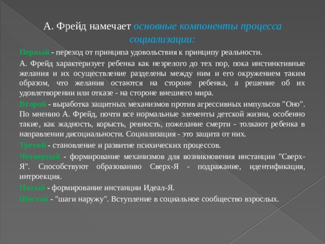 А. Фрейд намечает основные компоненты процесса социализации: Первый - переход от принципа удовольствия к принципу реальности. А. Фрейд характеризует ребенка как незрелого до тех пор, пока инстинктивные желания и их осуществление разделены между ним и его окружением таким образом, что желания остаются на стороне ребенка, а решение об их удовлетворении или отказе - на стороне внешнего мира. Второй - выработка защитных механизмов против агрессивных импульсов 