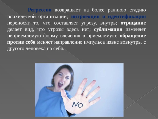   Регрессия  возвращает на более раннюю стадию психической организации;  интроекция и идентификация  переносят то, что составляет угрозу, внутрь; отрицание делает вид, что угрозы здесь нет; сублимация изменяет неприемлемую форму влечения в приемлемую; обращение против себя меняет направление импульса извне вовнутрь, с другого человека на себя. 17 