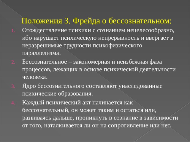 Положения З. Фрейда о бессознательном: Отождествление психики с сознанием нецелесообразно, ибо нарушает психическую непрерывность и ввергает в неразрешимые трудности психофизического параллелизма. Бессознательное – закономерная и неизбежная фаза процессов, лежащих в основе психической деятельности человека. Ядро бессознательного составляют унаследованные психические образования. Каждый психический акт начинается как бессознательный, он может таким и остаться или, развиваясь дальше, проникнуть в сознание в зависимости от того, наталкивается ли он на сопротивление или нет. 