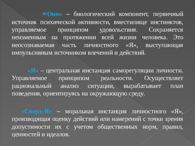  « Оно» – биологический компонент, первичный источник психической активности, вместилище инстинктов, управляемое принципом удовольствия. Сохраняется неизменным на протяжении всей жизни человека. Это неосознаваемая часть личностного «Я», выступающая импульсивным источником влечений и действий.  «Я» – центральная инстанция саморегуляции личности. Управляемое принципом реальности. Осуществляет рациональный анализ ситуации, вырабатывает план поведения, ориентируясь на окружающую среду.  « Сверх-Я» – моральная инстанция личностного «Я», производящая оценку действий или намерений с точки зрения допустимости их с учетом общественных норм, правил, ценностей и идеалов. 