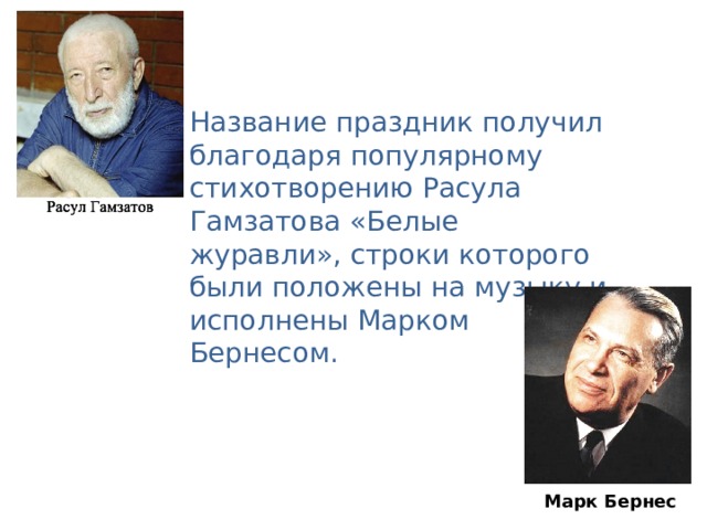 Название праздник получил благодаря популярному стихотворению Расула Гамзатова « Белые журавли » , строки которого были положены на музыку и исполнены Марком Бернесом. Марк Бернес Марк Бернес
