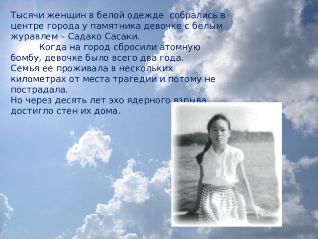 Тысячи женщин в белой одежде собрались в центре города у памятника девочке с белым журавлем – Садако Сасаки.            Когда на город сбросили атомную бомбу, девочке было всего два года. Семья ее проживала в нескольких километрах от места трагедии и потому не пострадала. Но через десять лет эхо ядерного взрыва достигло стен их дома.