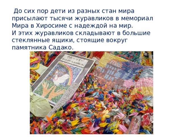 До сих пор дети из разных стан мира присылают тысячи журавликов в мемориал Мира в Хиросиме с надеждой на мир. И этих журавликов складывают в большие стеклянные ящики, стоящие вокруг памятника Садако.  