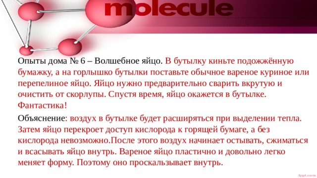 Опыты дома № 6  – Волшебное яйцо. В бутылку киньте подожжённую бумажку, а на горлышко бутылки поставьте обычное вареное куриное или перепелиное яйцо. Яйцо нужно предварительно сварить вкрутую и очистить от скорлупы. Спустя время, яйцо окажется в бутылке. Фантастика! Объяснение : воздух в бутылке будет расширяться при выделении тепла. Затем яйцо перекроет доступ кислорода к горящей бумаге, а без кислорода невозможно.После этого воздух начинает остывать, сжиматься и всасывать яйцо внутрь. Вареное яйцо пластично и довольно легко меняет форму. Поэтому оно проскальзывает внутрь. 