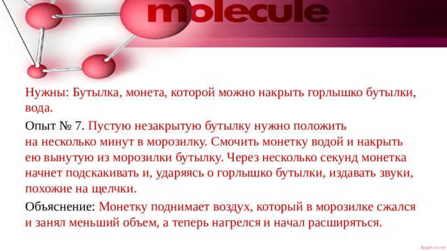 Нужны: Бутылка, монета, которой можно накрыть горлышко бутылки, вода. Опыт № 7. Пустую незакрытую бутылку нужно положить на несколько минут в морозилку. Смочить монетку водой и накрыть ею вынутую из морозилки бутылку. Через несколько секунд монетка начнет подскакивать и, ударяясь о горлышко бутылки, издавать звуки, похожие на щелчки. Объяснение: Монетку поднимает воздух, который в морозилке сжался и занял меньший объем, а теперь нагрелся и начал расширяться. 