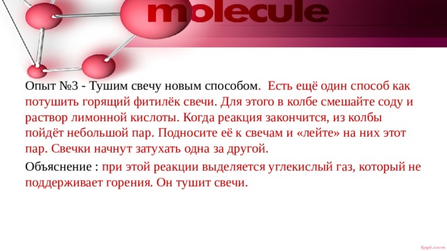 Опыт №3 - Тушим свечу новым способом . Есть ещё один способ как потушить горящий фитилёк свечи. Для этого в колбе смешайте соду и раствор лимонной кислоты. Когда реакция закончится, из колбы пойдёт небольшой пар. Подносите её к свечам и «лейте» на них этот пар. Свечки начнут затухать одна за другой. Объяснение : при этой реакции выделяется углекислый газ, который не поддерживает горения. Он тушит свечи. 