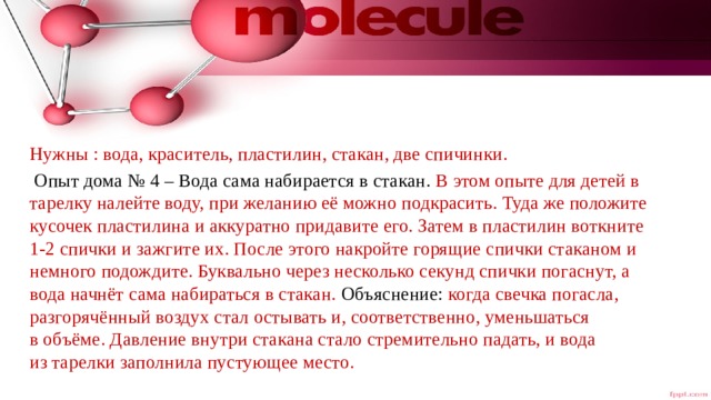 Нужны : вода, краситель, пластилин, стакан, две спичинки.  Опыт дома № 4 – Вода сама набирается в стакан. В этом опыте для детей в тарелку налейте воду, при желанию её можно подкрасить. Туда же положите кусочек пластилина и аккуратно придавите его. Затем в пластилин воткните 1-2 спички и зажгите их. После этого накройте горящие спички стаканом и немного подождите. Буквально через несколько секунд спички погаснут, а вода начнёт сама набираться в стакан. Объяснение:  когда свечка погасла, разгорячённый воздух стал остывать и, соответственно, уменьшаться в объёме. Давление внутри стакана стало стремительно падать, и вода из тарелки заполнила пустующее место. 