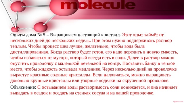 Опыты дома № 5 – Выращиваем настоящий кристалл. Этот опыт займёт от нескольких дней до нескольких недель. При этом нужно поддерживать раствор теплым. Чтобы процесс шел лучше, желательно, чтобы вода была дистиллированная. Когда раствор будет готов, его надо перелить в новую емкость, чтобы избавиться от мусора, который всегда есть в соли. Далее в раствор можно опустить проволочку с маленькой петелькой на конце. Поставить банку в теплое место, чтобы жидкость остывала медленнее. Через несколько дней на проволочке вырастут красивые соляные кристаллы. Если наловчиться, можно выращивать довольно крупные кристаллы или узорные поделки на скрученной проволоке. Объяснение: С остыванием воды растворимость соли понижается, и она начинает выпадать в осадок и оседать на стенках сосуда и на вашей проволочке. 
