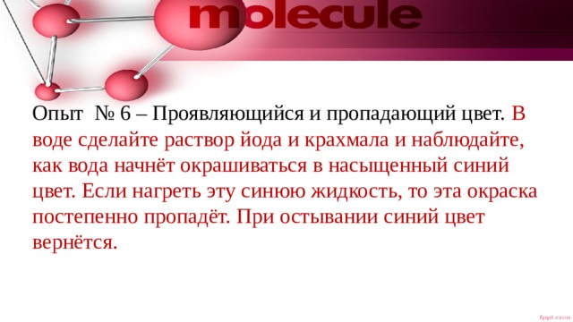 Опыт № 6 – Проявляющийся и пропадающий цвет. В воде сделайте раствор йода и крахмала и наблюдайте, как вода начнёт окрашиваться в насыщенный синий цвет. Если нагреть эту синюю жидкость, то эта окраска постепенно пропадёт. При остывании синий цвет вернётся. 