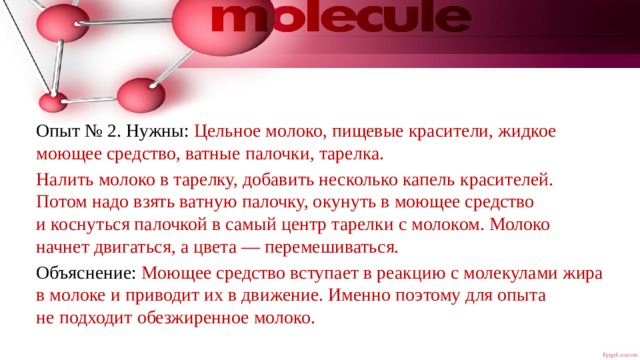 Опыт № 2. Нужны: Цельное молоко, пищевые красители, жидкое моющее средство, ватные палочки, тарелка. Налить молоко в тарелку, добавить несколько капель красителей. Потом надо взять ватную палочку, окунуть в моющее средство и коснуться палочкой в самый центр тарелки с молоком. Молоко начнет двигаться, а цвета — перемешиваться. Объяснение: Моющее средство вступает в реакцию с молекулами жира в молоке и приводит их в движение. Именно поэтому для опыта не подходит обезжиренное молоко. 