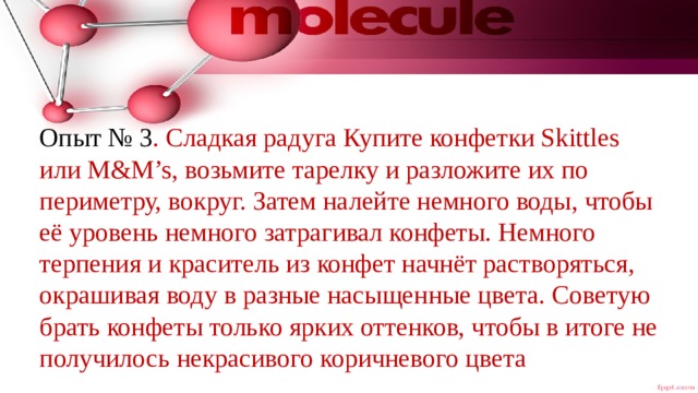 Опыт № 3 . Сладкая радуга Купите конфетки Skittles или M&M’s, возьмите тарелку и разложите их по периметру, вокруг. Затем налейте немного воды, чтобы её уровень немного затрагивал конфеты. Немного терпения и краситель из конфет начнёт растворяться, окрашивая воду в разные насыщенные цвета. Советую брать конфеты только ярких оттенков, чтобы в итоге не получилось некрасивого коричневого цвета 