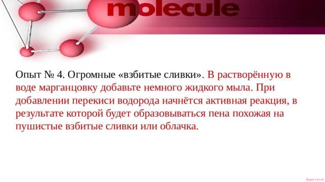 Опыт № 4. Огромные «взбитые сливки» . В растворённую в воде марганцовку добавьте немного жидкого мыла. При добавлении перекиси водорода начнётся активная реакция, в результате которой будет образовываться пена похожая на пушистые взбитые сливки или облачка. 