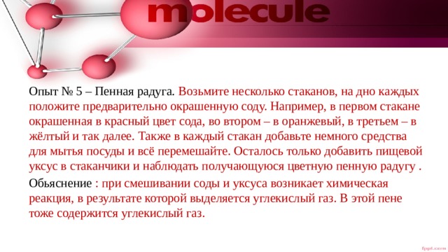 Опыт № 5 – Пенная радуга. Возьмите несколько стаканов, на дно каждых положите предварительно окрашенную соду. Например, в первом стакане окрашенная в красный цвет сода, во втором – в оранжевый, в третьем – в жёлтый и так далее. Также в каждый стакан добавьте немного средства для мытья посуды и всё перемешайте. Осталось только добавить пищевой уксус в стаканчики и наблюдать получающуюся цветную пенную радугу . Обьяснение : при смешивании соды и уксуса возникает химическая реакция, в результате которой выделяется углекислый газ. В этой пене тоже содержится углекислый газ. 