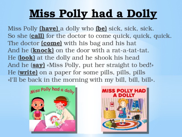 Miss Polly had a  Dolly Miss Polly (have) a dolly who (be) sick, sick, sick.  So she ( call) for the doctor to come quick, quick, quick.  The doctor (come)  with his bag and his hat  And he ( knock) on the door with a rat-a-tat-tat.  He ( look) at the dolly and he shook his head  And he ( say) «Miss Polly, put her straight to bed!»  He ( write) on a paper for some pills, pills, pills  «I'll be back in the morning with my bill, bill, bill». 