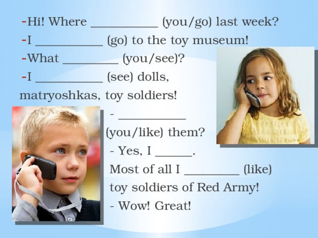 Hi! Where ___________ (you/go) last week? I ___________ (go) to the toy museum! What _________ (you/see)? I ___________ (see) dolls, matryoshkas, toy soldiers!  - ___________  (you/like) them?  - Yes, I ______.  Most of all I _________ (like)  toy soldiers of Red Army!  - Wow! Great! 